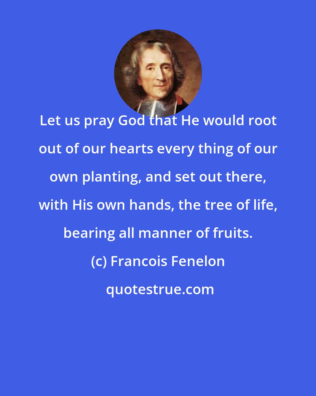 Francois Fenelon: Let us pray God that He would root out of our hearts every thing of our own planting, and set out there, with His own hands, the tree of life, bearing all manner of fruits.