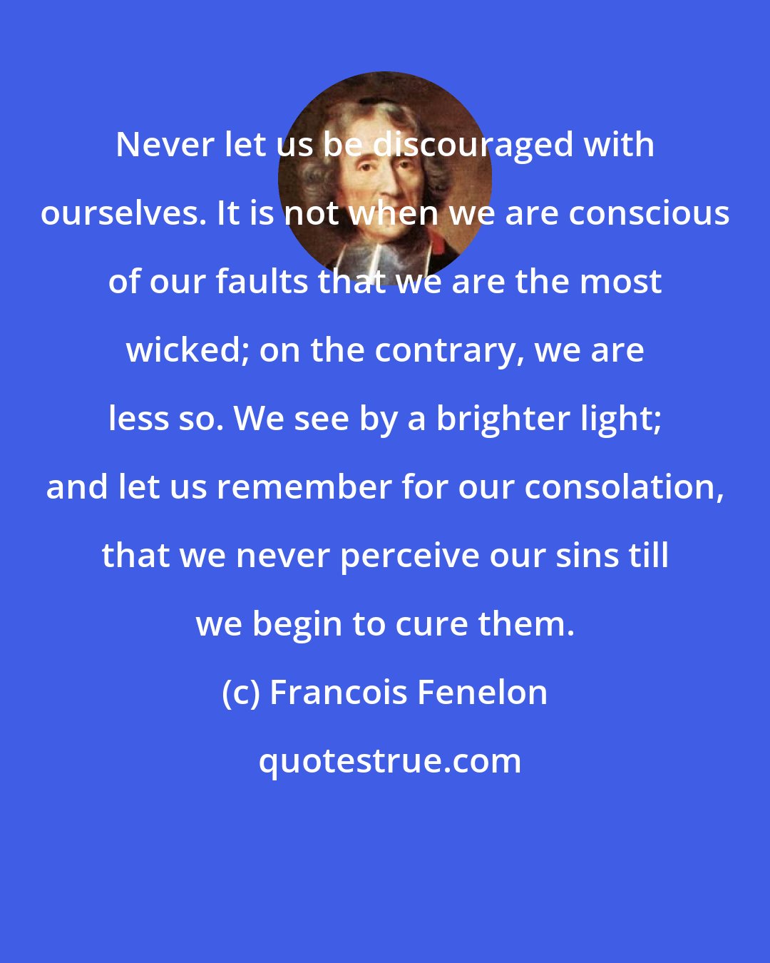 Francois Fenelon: Never let us be discouraged with ourselves. It is not when we are conscious of our faults that we are the most wicked; on the contrary, we are less so. We see by a brighter light; and let us remember for our consolation, that we never perceive our sins till we begin to cure them.