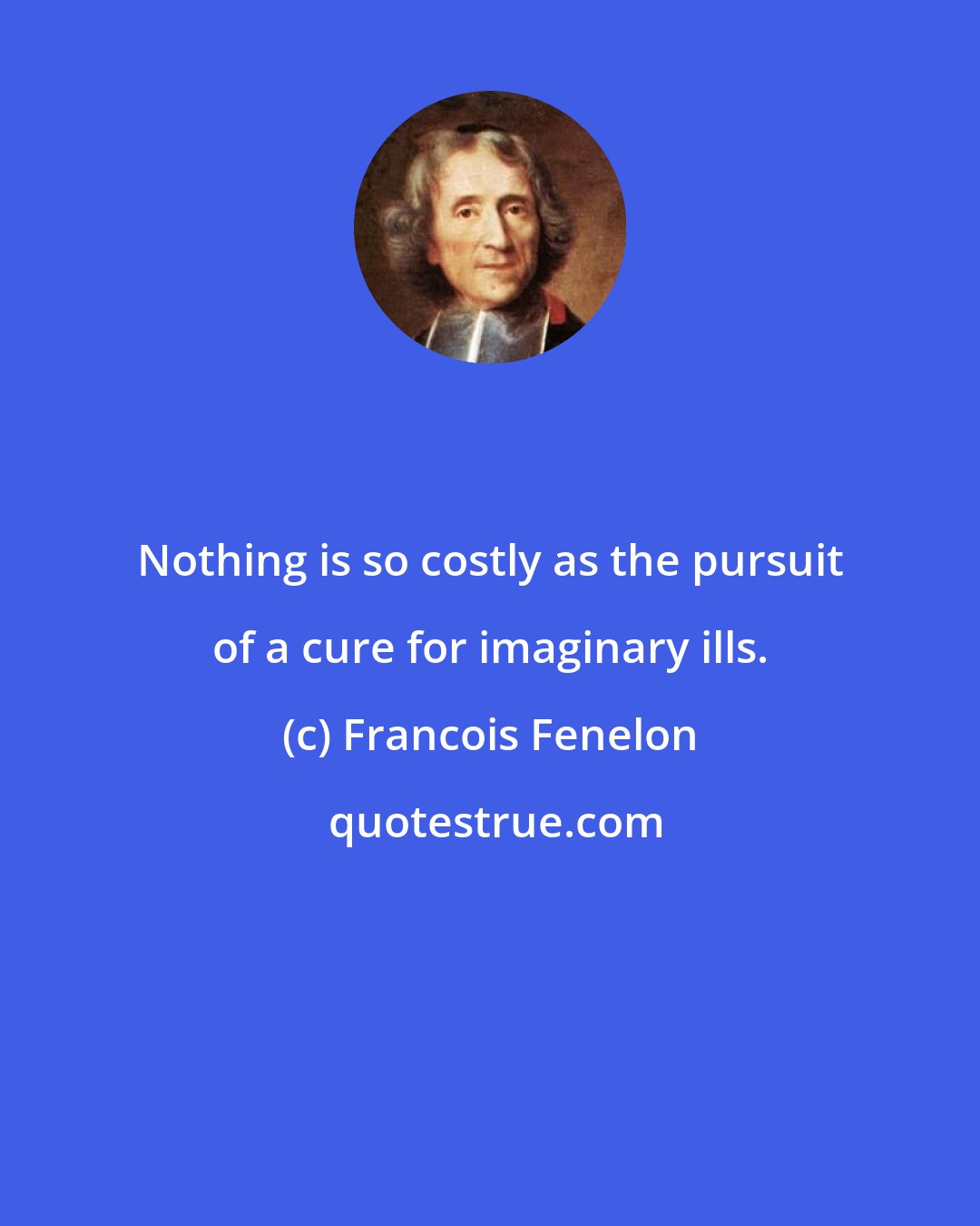 Francois Fenelon: Nothing is so costly as the pursuit of a cure for imaginary ills.