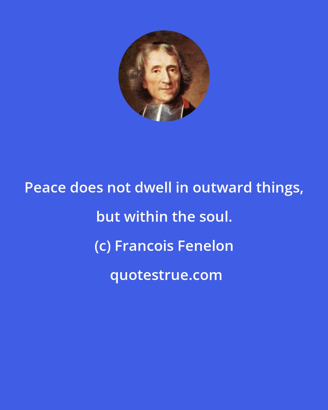 Francois Fenelon: Peace does not dwell in outward things, but within the soul.