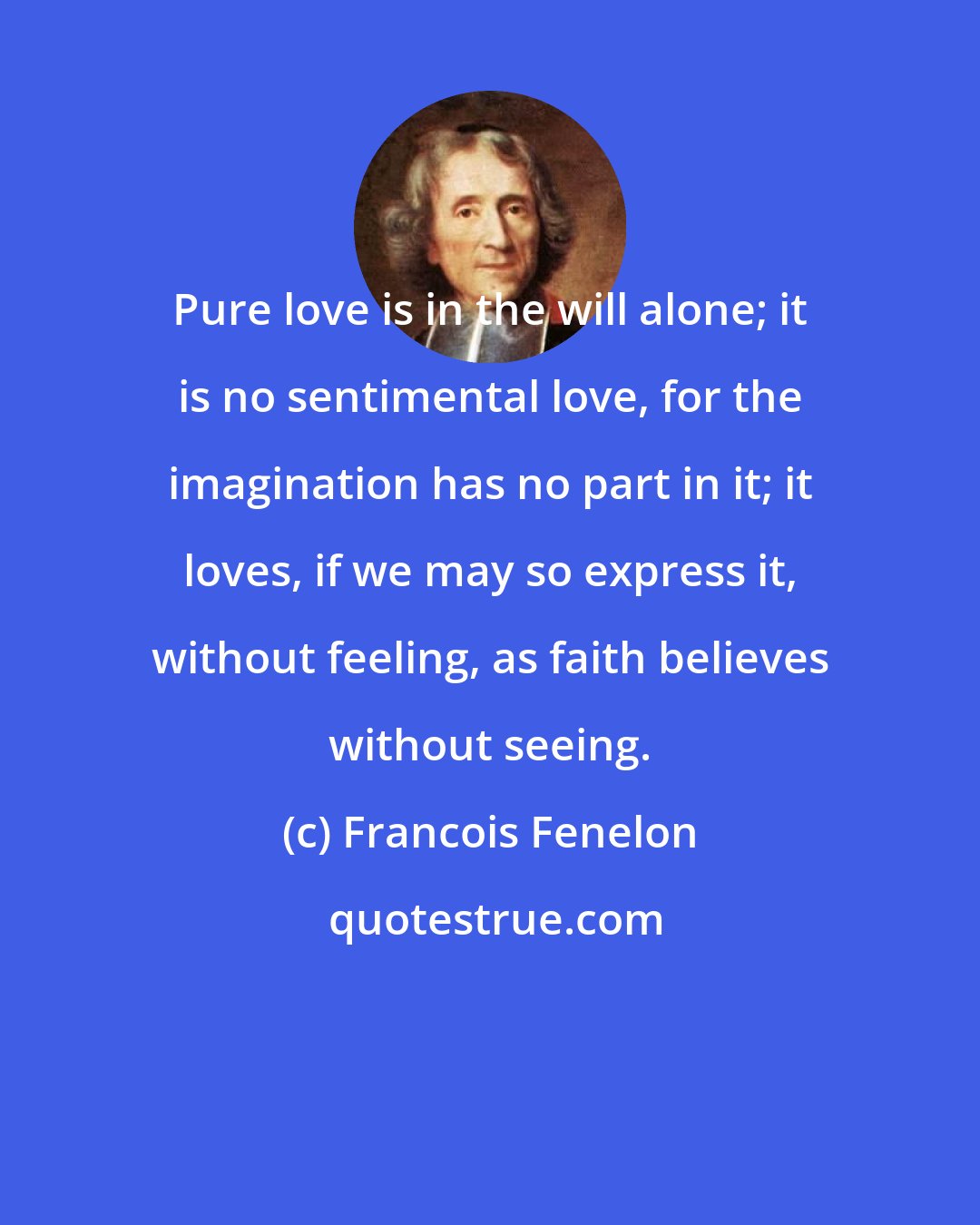 Francois Fenelon: Pure love is in the will alone; it is no sentimental love, for the imagination has no part in it; it loves, if we may so express it, without feeling, as faith believes without seeing.