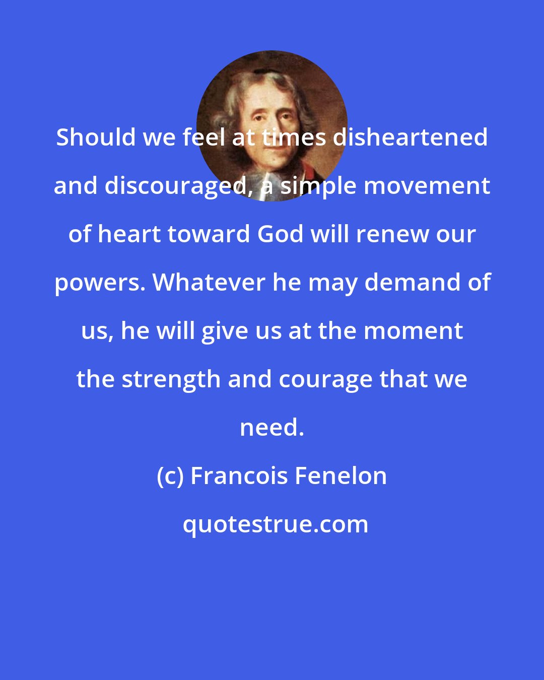 Francois Fenelon: Should we feel at times disheartened and discouraged, a simple movement of heart toward God will renew our powers. Whatever he may demand of us, he will give us at the moment the strength and courage that we need.