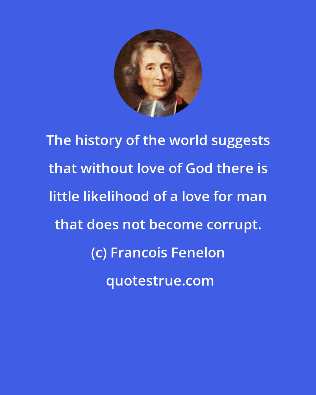 Francois Fenelon: The history of the world suggests that without love of God there is little likelihood of a love for man that does not become corrupt.