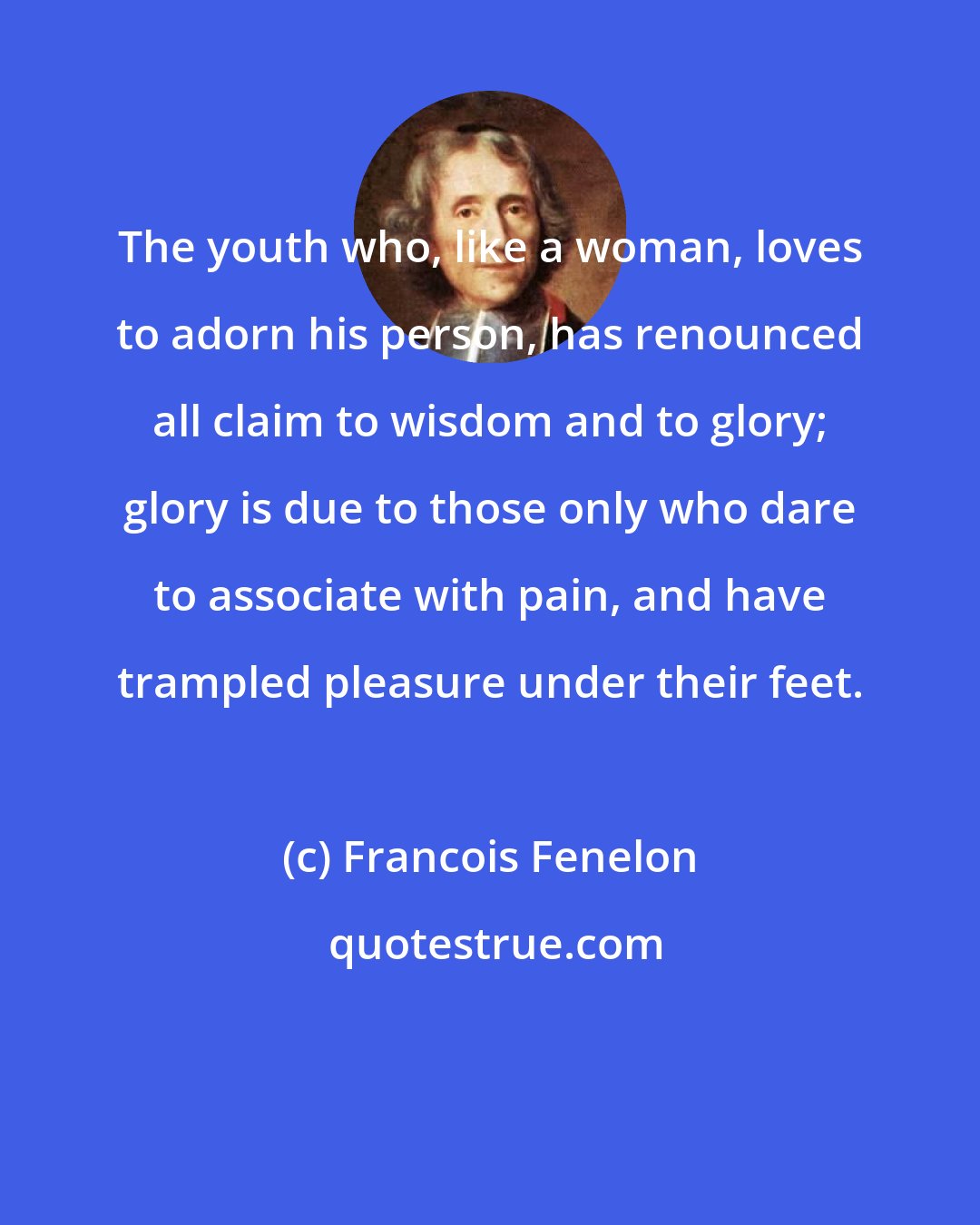 Francois Fenelon: The youth who, like a woman, loves to adorn his person, has renounced all claim to wisdom and to glory; glory is due to those only who dare to associate with pain, and have trampled pleasure under their feet.