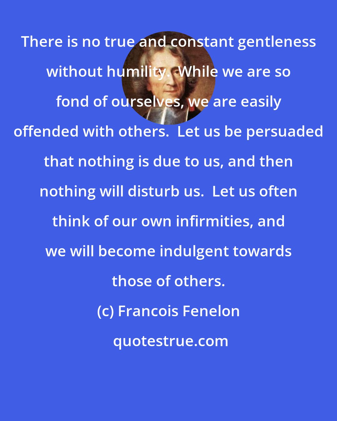 Francois Fenelon: There is no true and constant gentleness without humility.  While we are so fond of ourselves, we are easily offended with others.  Let us be persuaded that nothing is due to us, and then nothing will disturb us.  Let us often think of our own infirmities, and we will become indulgent towards those of others.