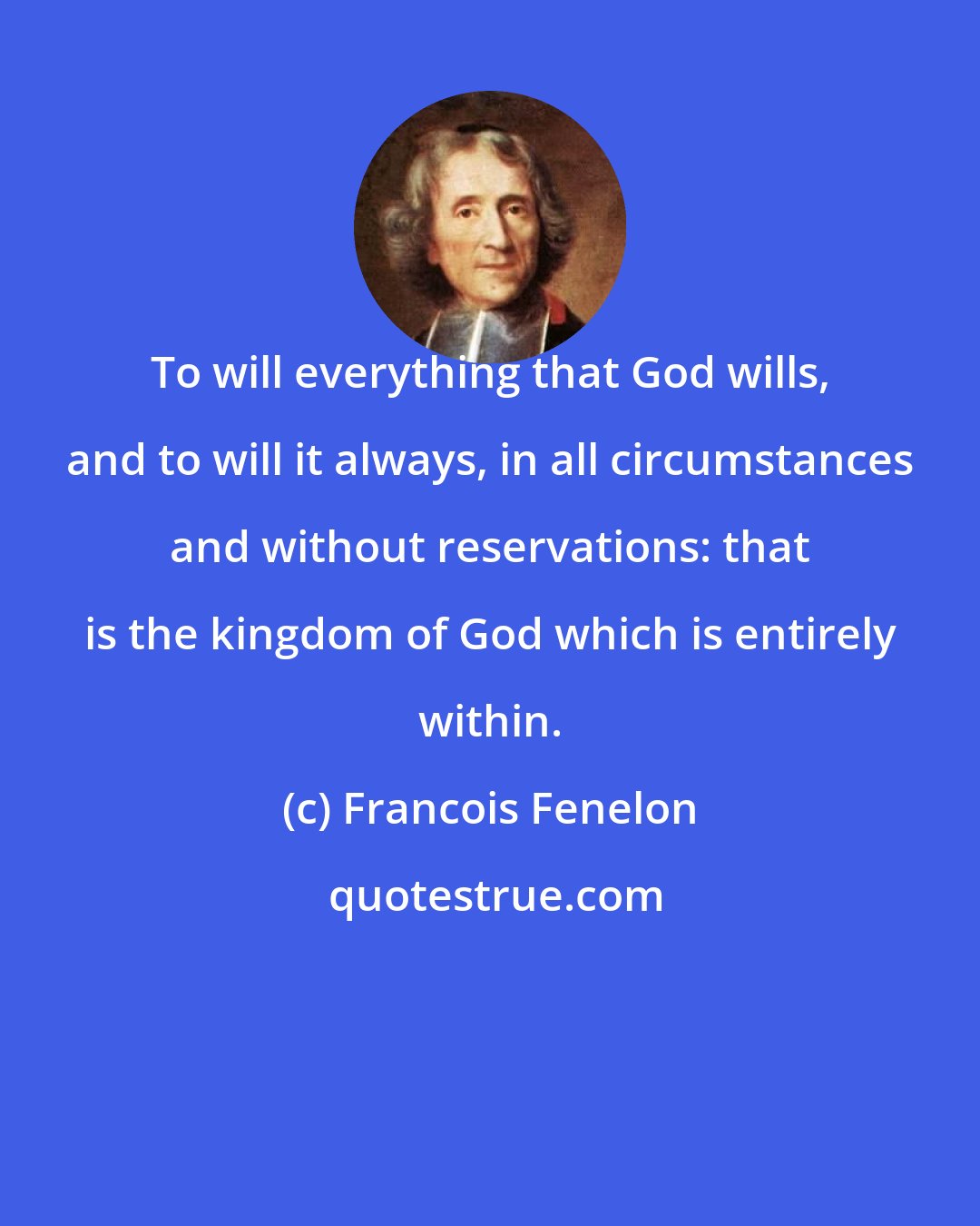 Francois Fenelon: To will everything that God wills, and to will it always, in all circumstances and without reservations: that is the kingdom of God which is entirely within.