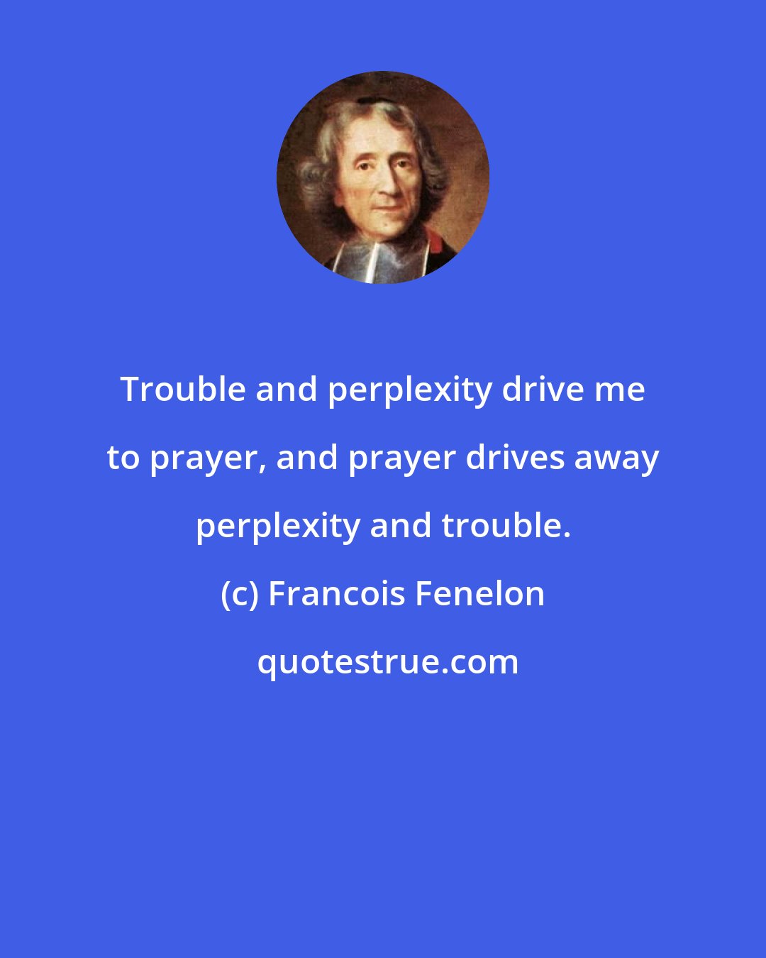 Francois Fenelon: Trouble and perplexity drive me to prayer, and prayer drives away perplexity and trouble.