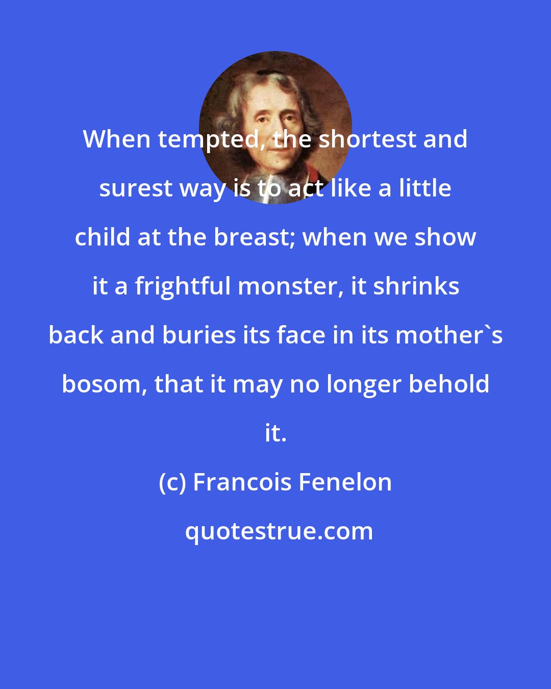 Francois Fenelon: When tempted, the shortest and surest way is to act like a little child at the breast; when we show it a frightful monster, it shrinks back and buries its face in its mother's bosom, that it may no longer behold it.