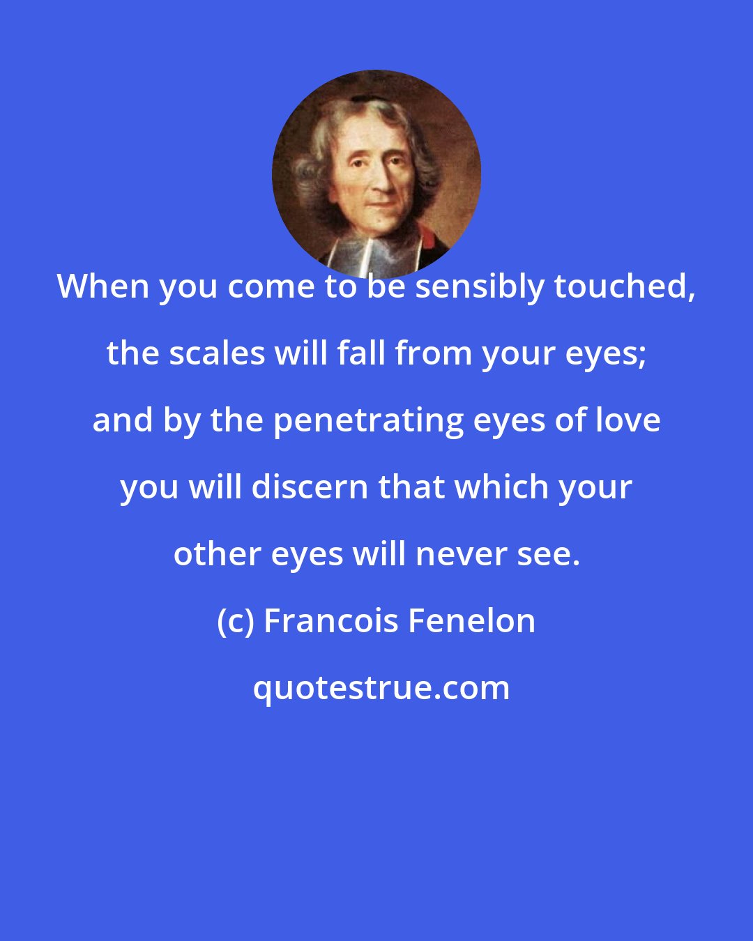 Francois Fenelon: When you come to be sensibly touched, the scales will fall from your eyes; and by the penetrating eyes of love you will discern that which your other eyes will never see.