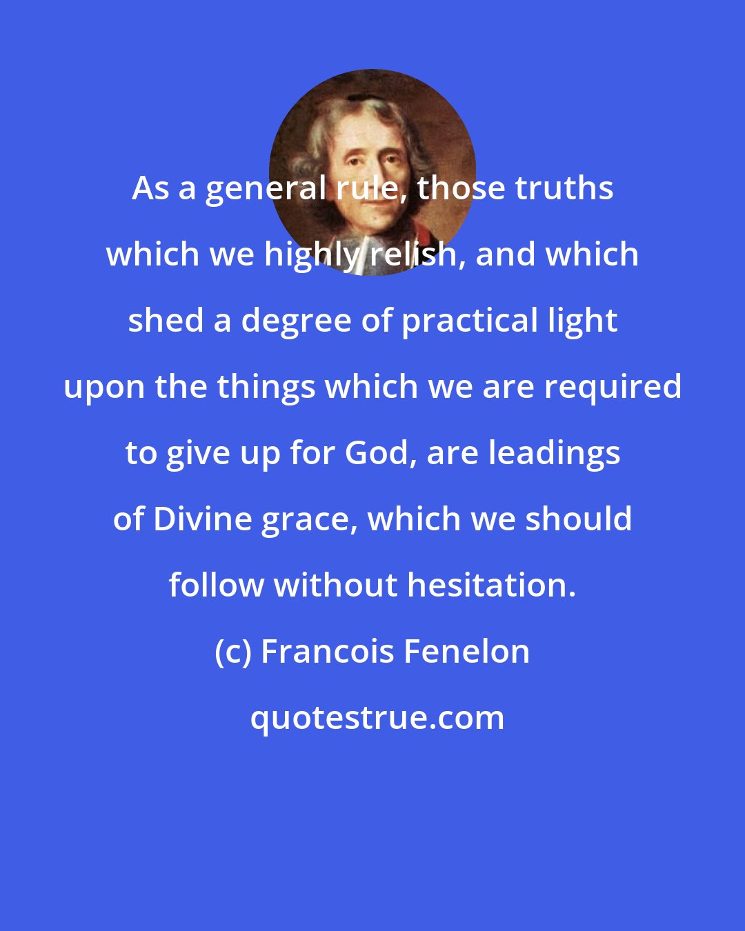 Francois Fenelon: As a general rule, those truths which we highly relish, and which shed a degree of practical light upon the things which we are required to give up for God, are leadings of Divine grace, which we should follow without hesitation.