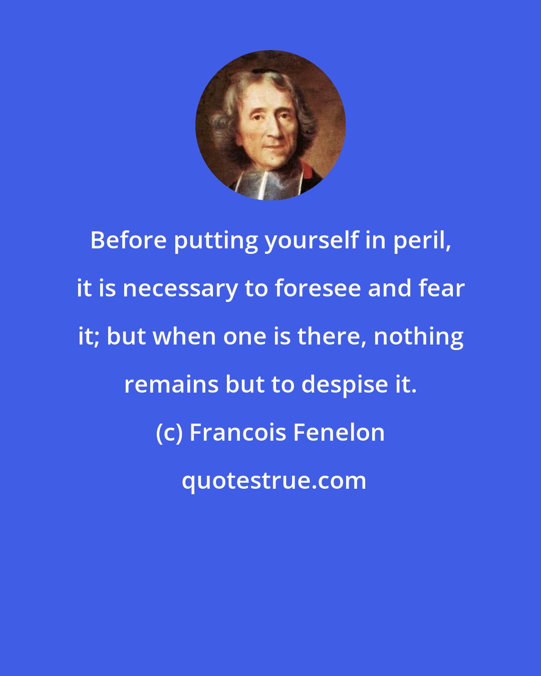 Francois Fenelon: Before putting yourself in peril, it is necessary to foresee and fear it; but when one is there, nothing remains but to despise it.