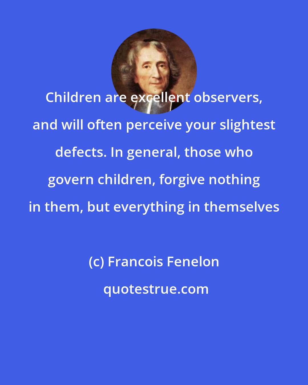 Francois Fenelon: Children are excellent observers, and will often perceive your slightest defects. In general, those who govern children, forgive nothing in them, but everything in themselves