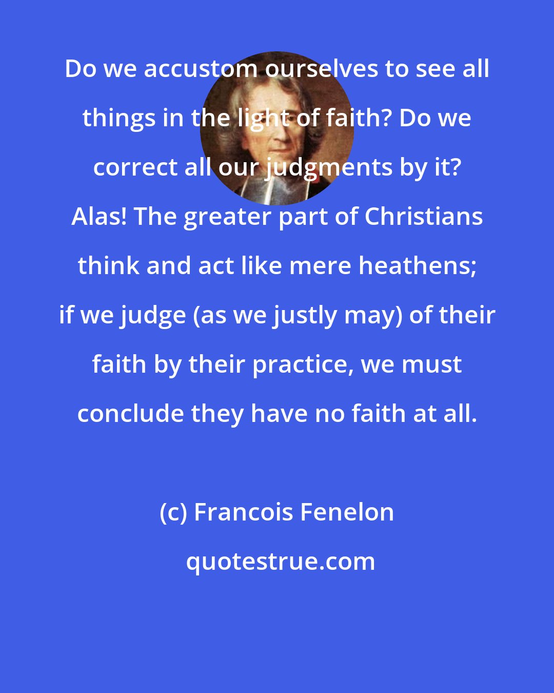 Francois Fenelon: Do we accustom ourselves to see all things in the light of faith? Do we correct all our judgments by it? Alas! The greater part of Christians think and act like mere heathens; if we judge (as we justly may) of their faith by their practice, we must conclude they have no faith at all.