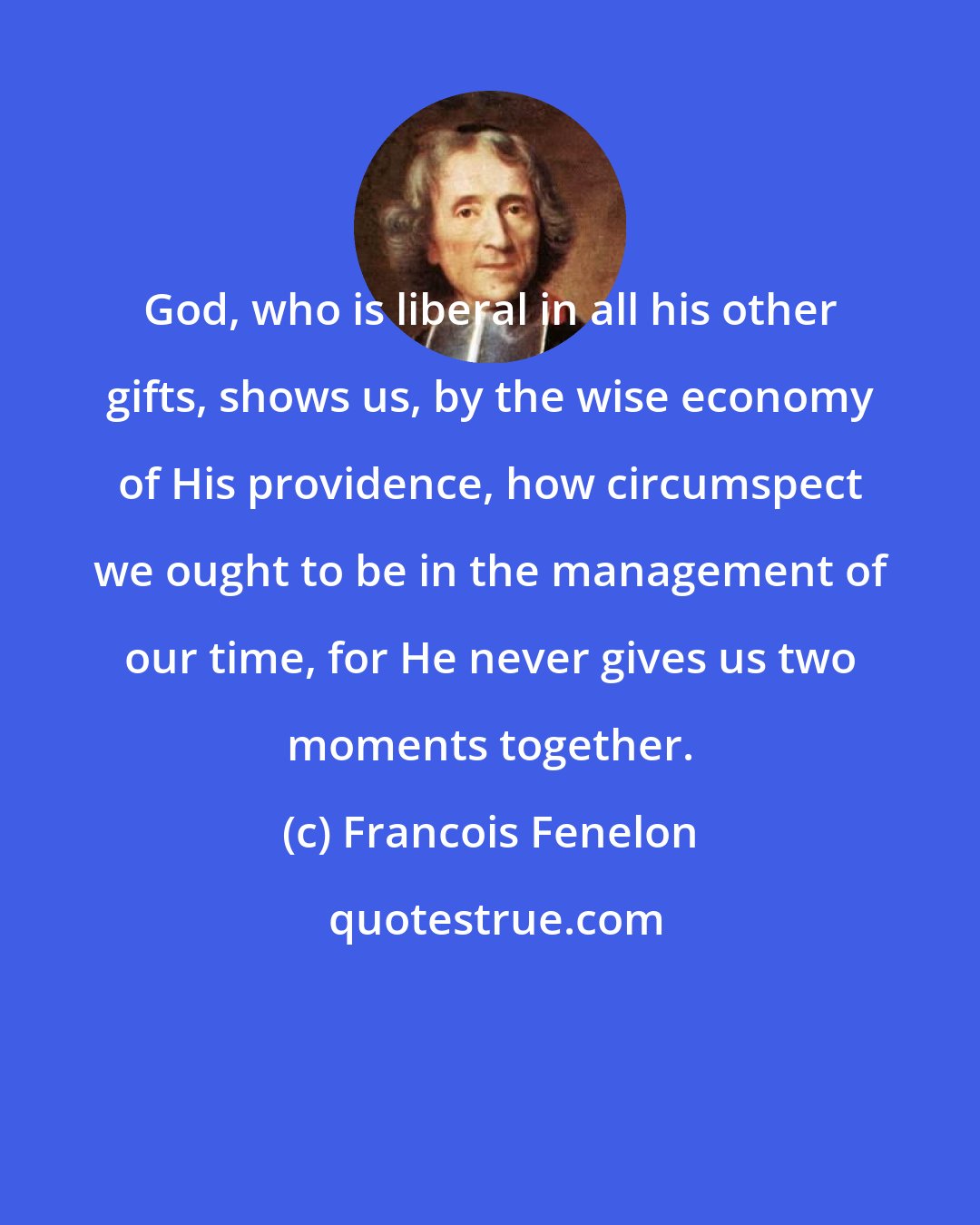 Francois Fenelon: God, who is liberal in all his other gifts, shows us, by the wise economy of His providence, how circumspect we ought to be in the management of our time, for He never gives us two moments together.