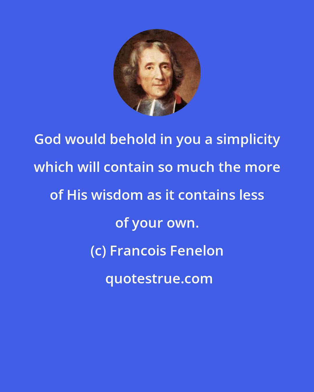 Francois Fenelon: God would behold in you a simplicity which will contain so much the more of His wisdom as it contains less of your own.