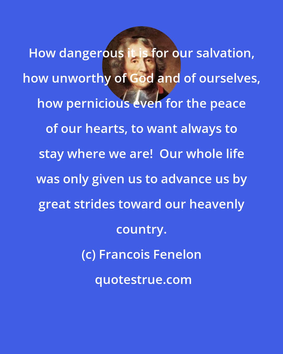 Francois Fenelon: How dangerous it is for our salvation, how unworthy of God and of ourselves, how pernicious even for the peace of our hearts, to want always to stay where we are!  Our whole life was only given us to advance us by great strides toward our heavenly country.