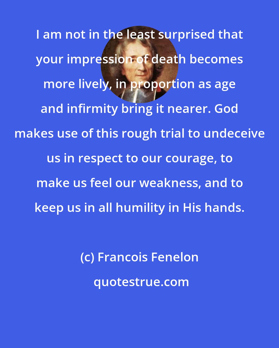 Francois Fenelon: I am not in the least surprised that your impression of death becomes more lively, in proportion as age and infirmity bring it nearer. God makes use of this rough trial to undeceive us in respect to our courage, to make us feel our weakness, and to keep us in all humility in His hands.