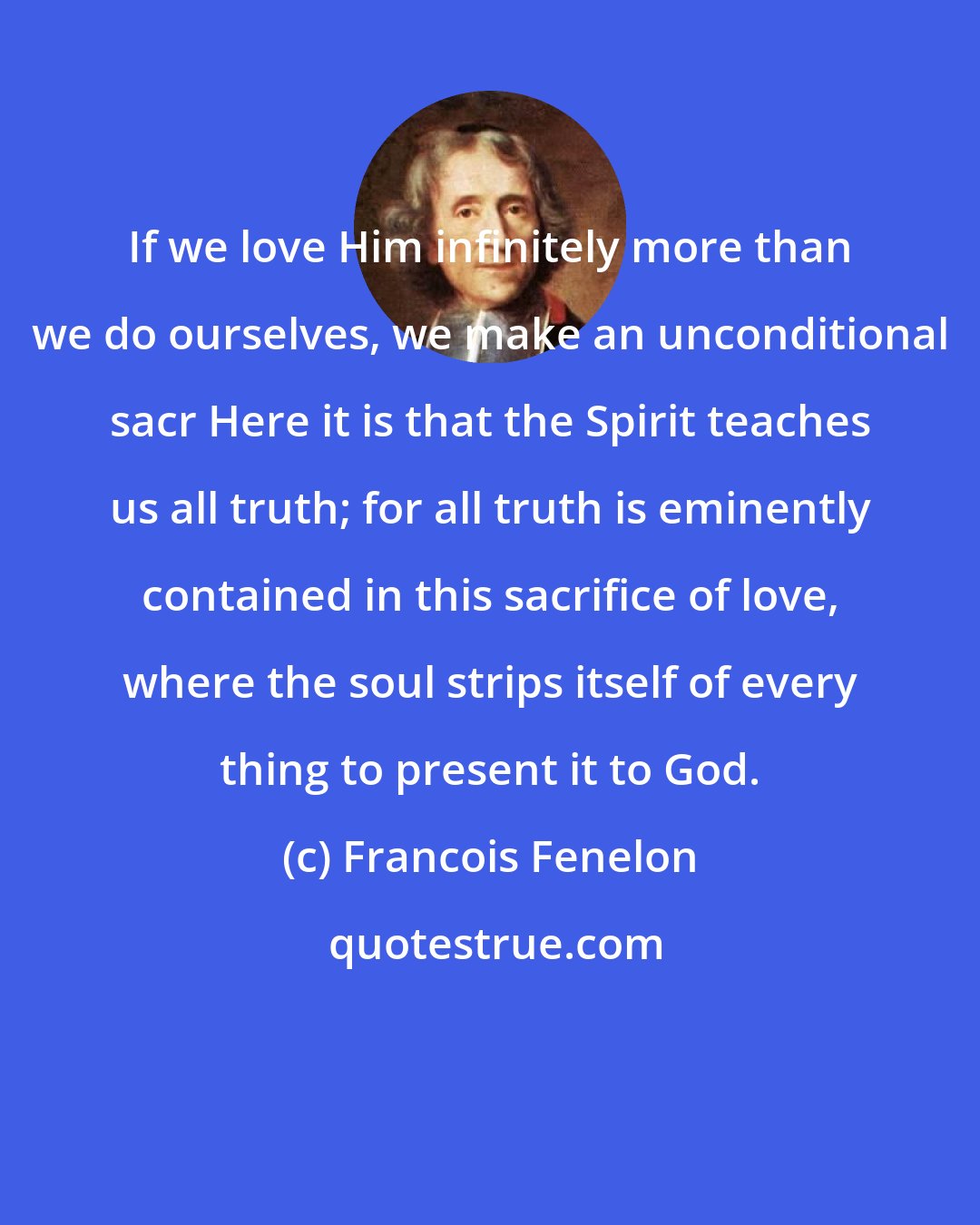 Francois Fenelon: If we love Him infinitely more than we do ourselves, we make an unconditional sacr Here it is that the Spirit teaches us all truth; for all truth is eminently contained in this sacrifice of love, where the soul strips itself of every thing to present it to God.