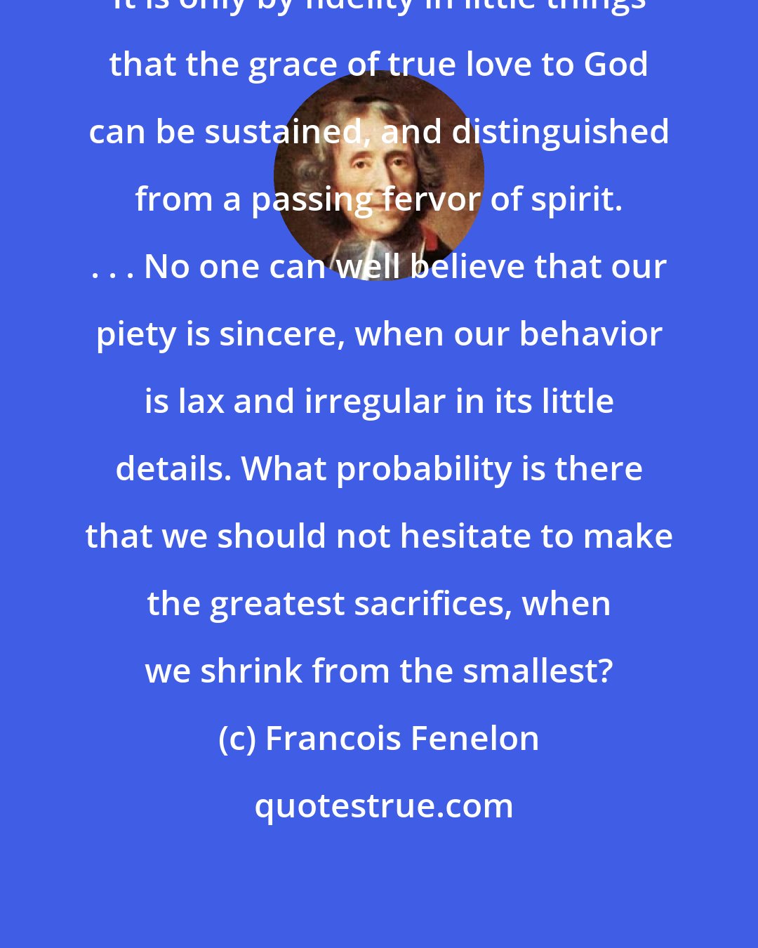 Francois Fenelon: It is only by fidelity in little things that the grace of true love to God can be sustained, and distinguished from a passing fervor of spirit. . . . No one can well believe that our piety is sincere, when our behavior is lax and irregular in its little details. What probability is there that we should not hesitate to make the greatest sacrifices, when we shrink from the smallest?