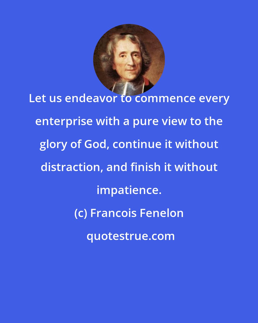 Francois Fenelon: Let us endeavor to commence every enterprise with a pure view to the glory of God, continue it without distraction, and finish it without impatience.