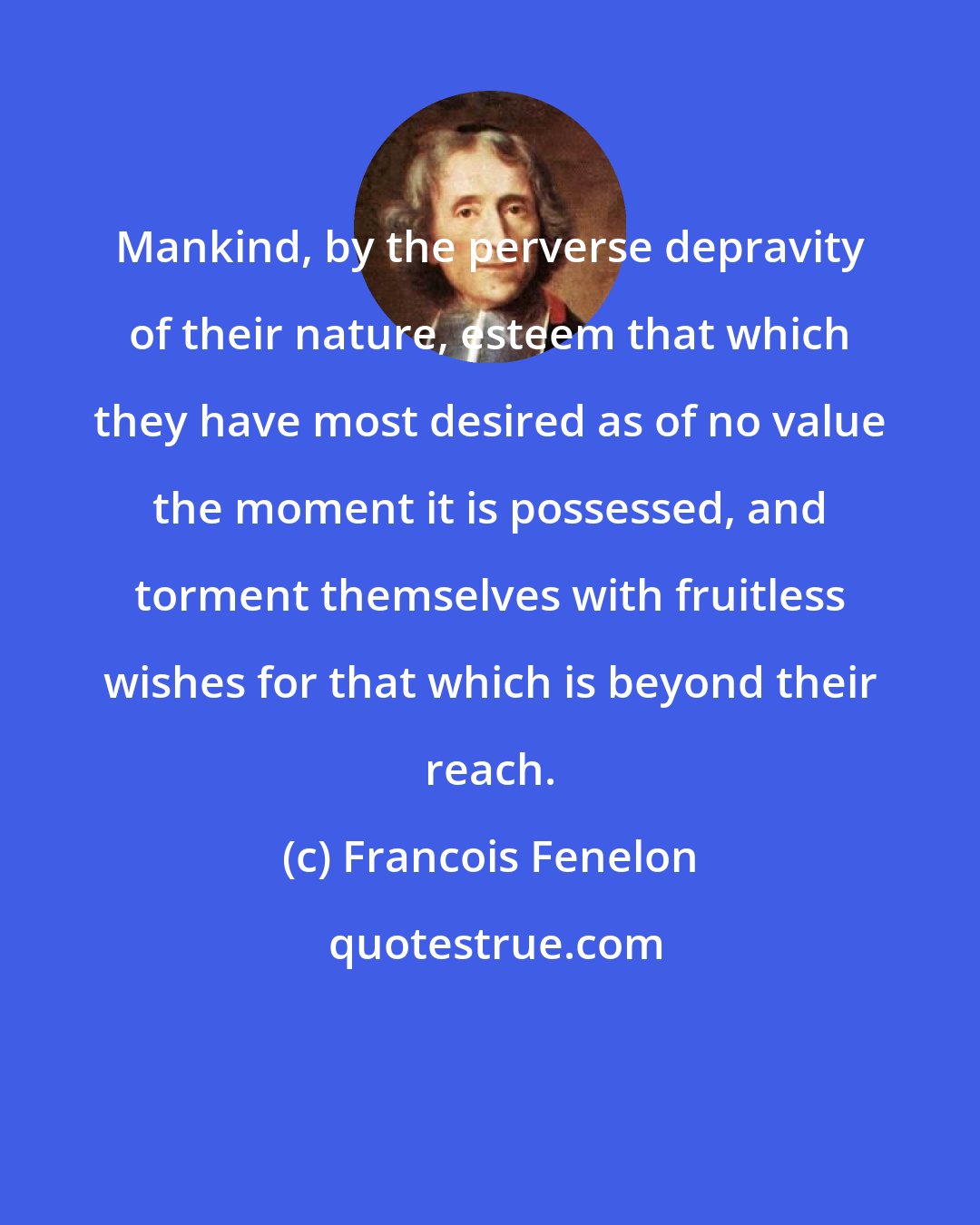 Francois Fenelon: Mankind, by the perverse depravity of their nature, esteem that which they have most desired as of no value the moment it is possessed, and torment themselves with fruitless wishes for that which is beyond their reach.