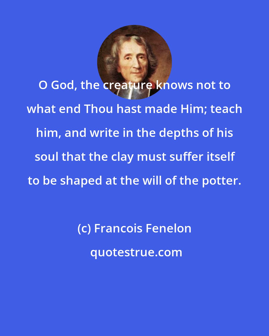 Francois Fenelon: O God, the creature knows not to what end Thou hast made Him; teach him, and write in the depths of his soul that the clay must suffer itself to be shaped at the will of the potter.