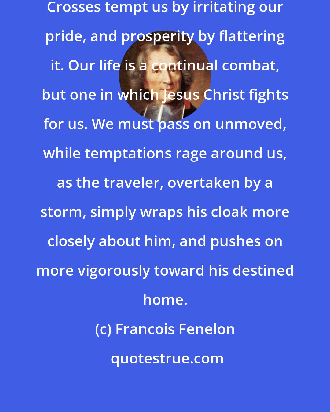 Francois Fenelon: On this earth all is temptation. Crosses tempt us by irritating our pride, and prosperity by flattering it. Our life is a continual combat, but one in which Jesus Christ fights for us. We must pass on unmoved, while temptations rage around us, as the traveler, overtaken by a storm, simply wraps his cloak more closely about him, and pushes on more vigorously toward his destined home.