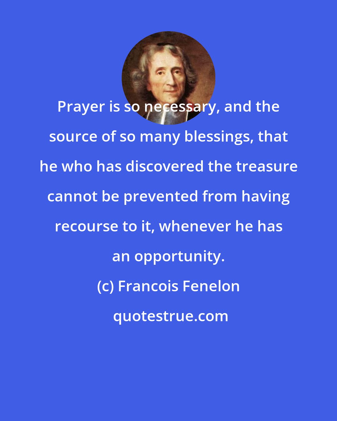 Francois Fenelon: Prayer is so necessary, and the source of so many blessings, that he who has discovered the treasure cannot be prevented from having recourse to it, whenever he has an opportunity.