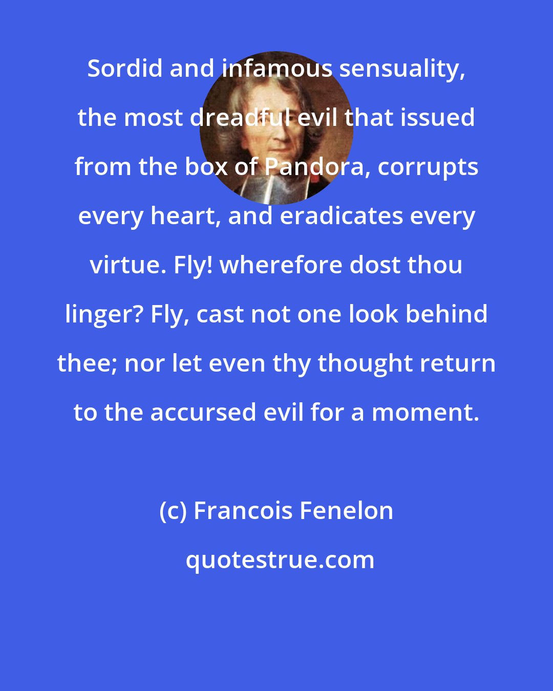 Francois Fenelon: Sordid and infamous sensuality, the most dreadful evil that issued from the box of Pandora, corrupts every heart, and eradicates every virtue. Fly! wherefore dost thou linger? Fly, cast not one look behind thee; nor let even thy thought return to the accursed evil for a moment.