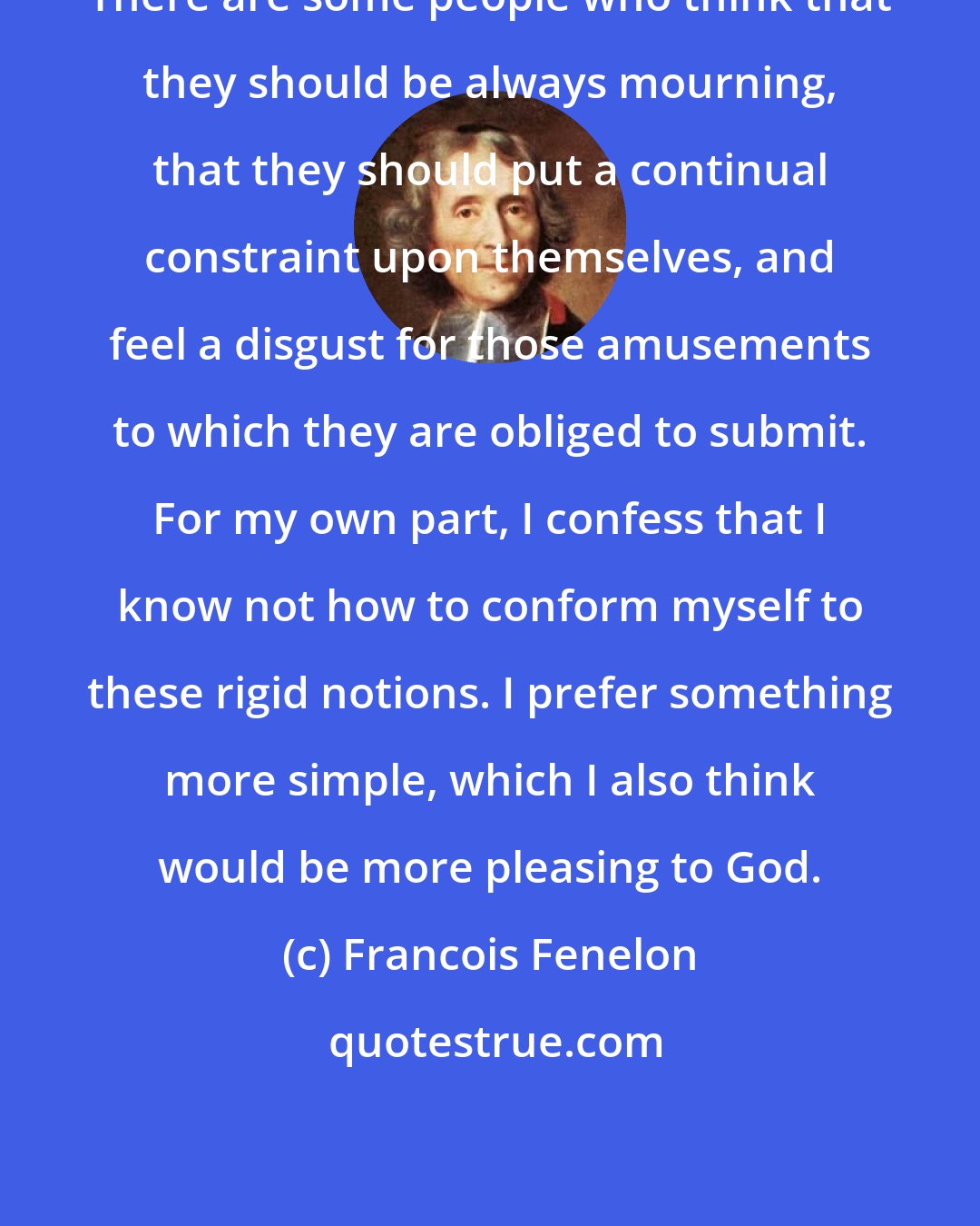 Francois Fenelon: There are some people who think that they should be always mourning, that they should put a continual constraint upon themselves, and feel a disgust for those amusements to which they are obliged to submit. For my own part, I confess that I know not how to conform myself to these rigid notions. I prefer something more simple, which I also think would be more pleasing to God.