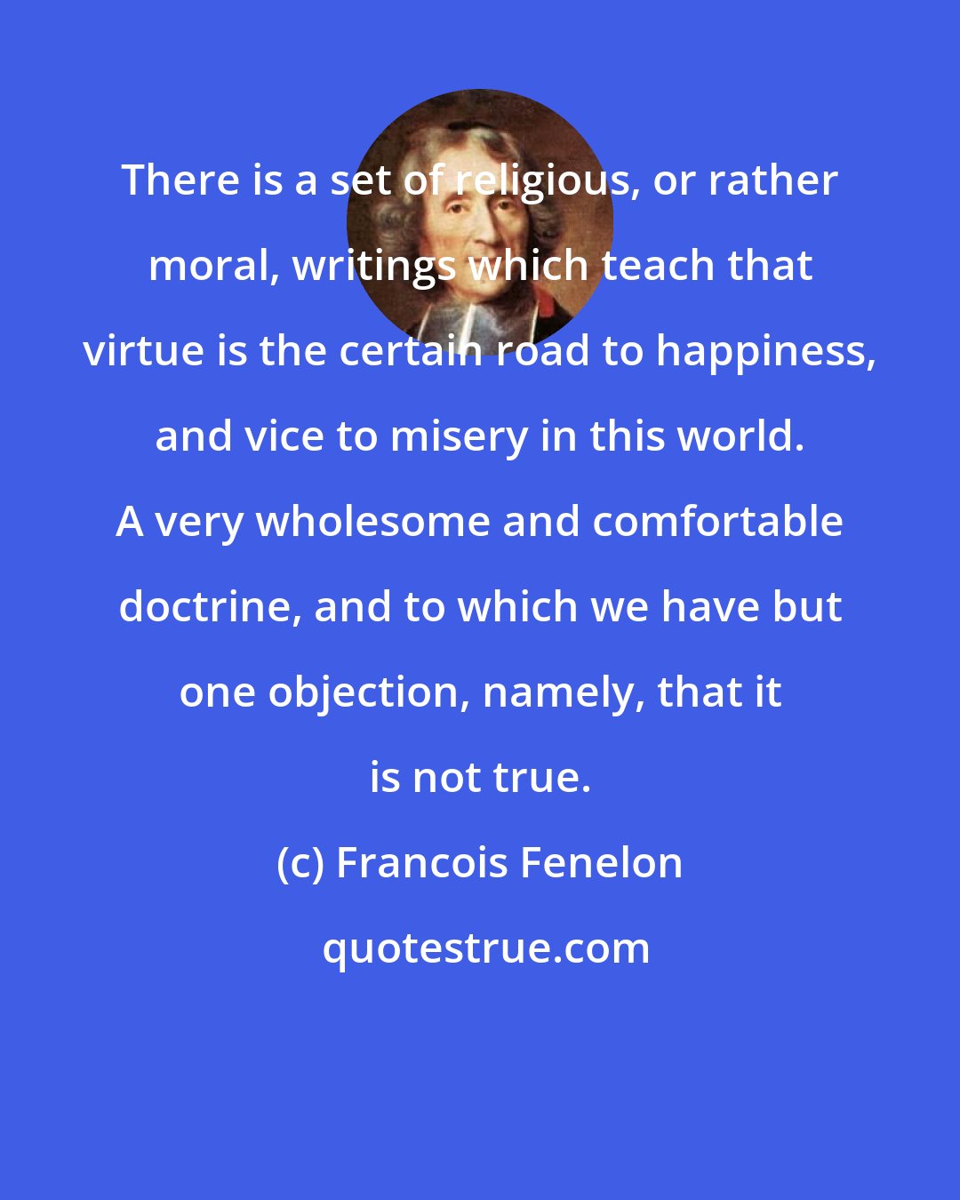 Francois Fenelon: There is a set of religious, or rather moral, writings which teach that virtue is the certain road to happiness, and vice to misery in this world. A very wholesome and comfortable doctrine, and to which we have but one objection, namely, that it is not true.