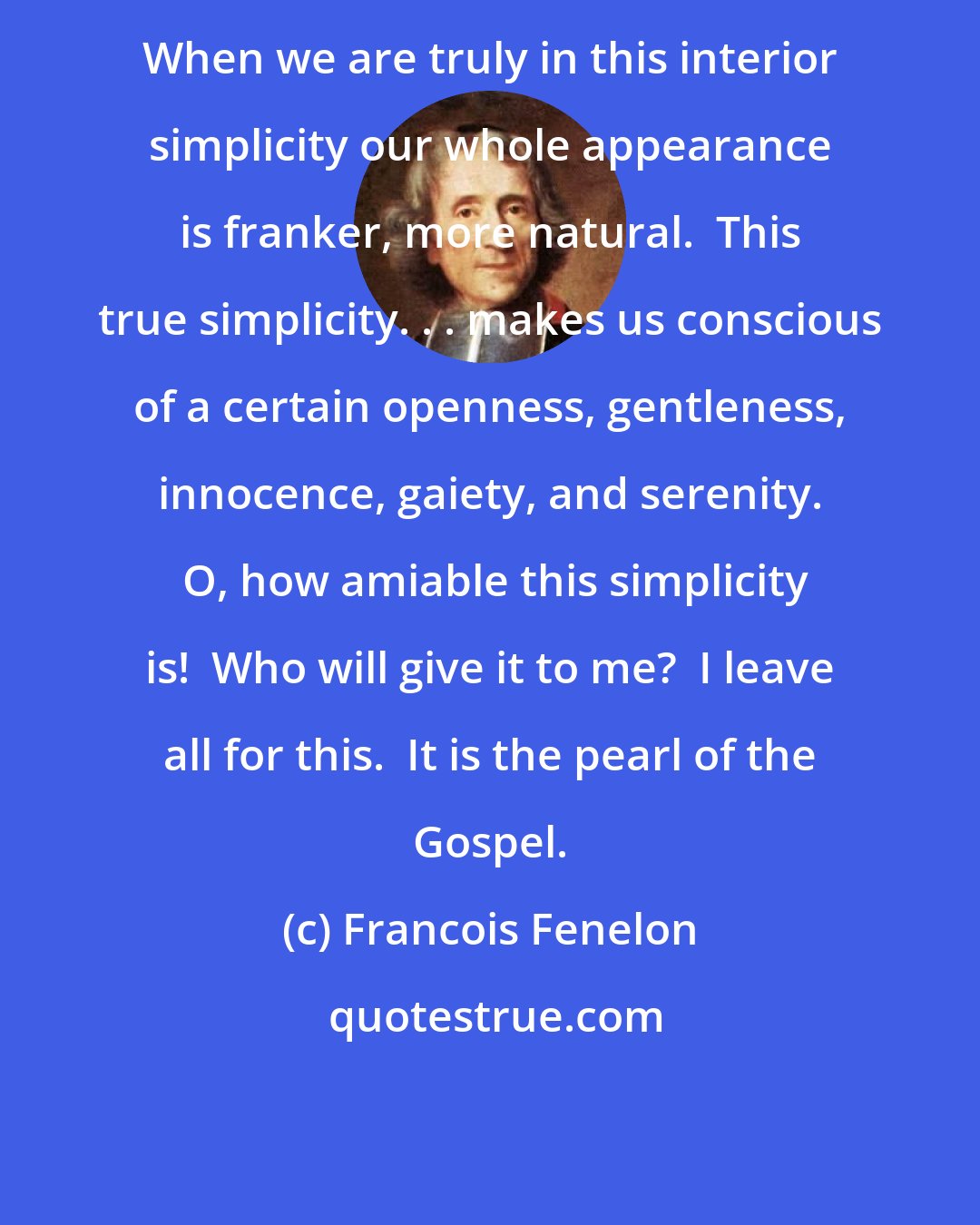 Francois Fenelon: When we are truly in this interior simplicity our whole appearance is franker, more natural.  This true simplicity. . . makes us conscious of a certain openness, gentleness, innocence, gaiety, and serenity.  O, how amiable this simplicity is!  Who will give it to me?  I leave all for this.  It is the pearl of the Gospel.