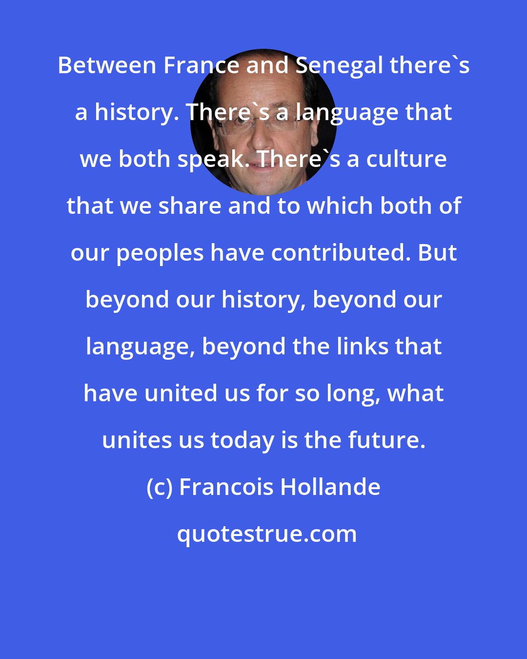 Francois Hollande: Between France and Senegal there's a history. There's a language that we both speak. There's a culture that we share and to which both of our peoples have contributed. But beyond our history, beyond our language, beyond the links that have united us for so long, what unites us today is the future.