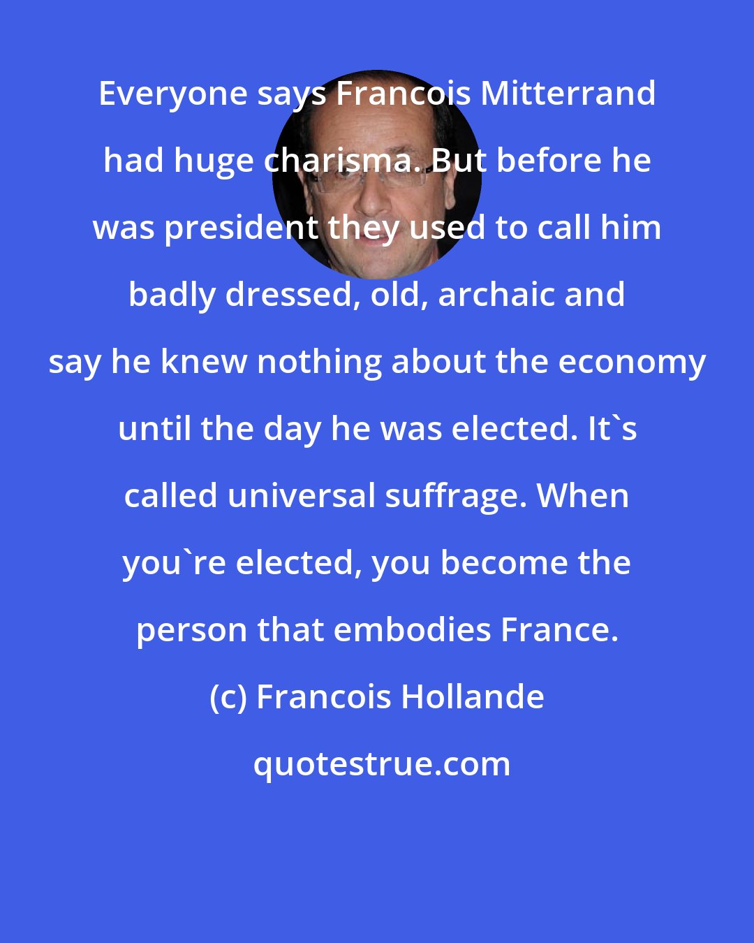 Francois Hollande: Everyone says Francois Mitterrand had huge charisma. But before he was president they used to call him badly dressed, old, archaic and say he knew nothing about the economy until the day he was elected. It's called universal suffrage. When you're elected, you become the person that embodies France.