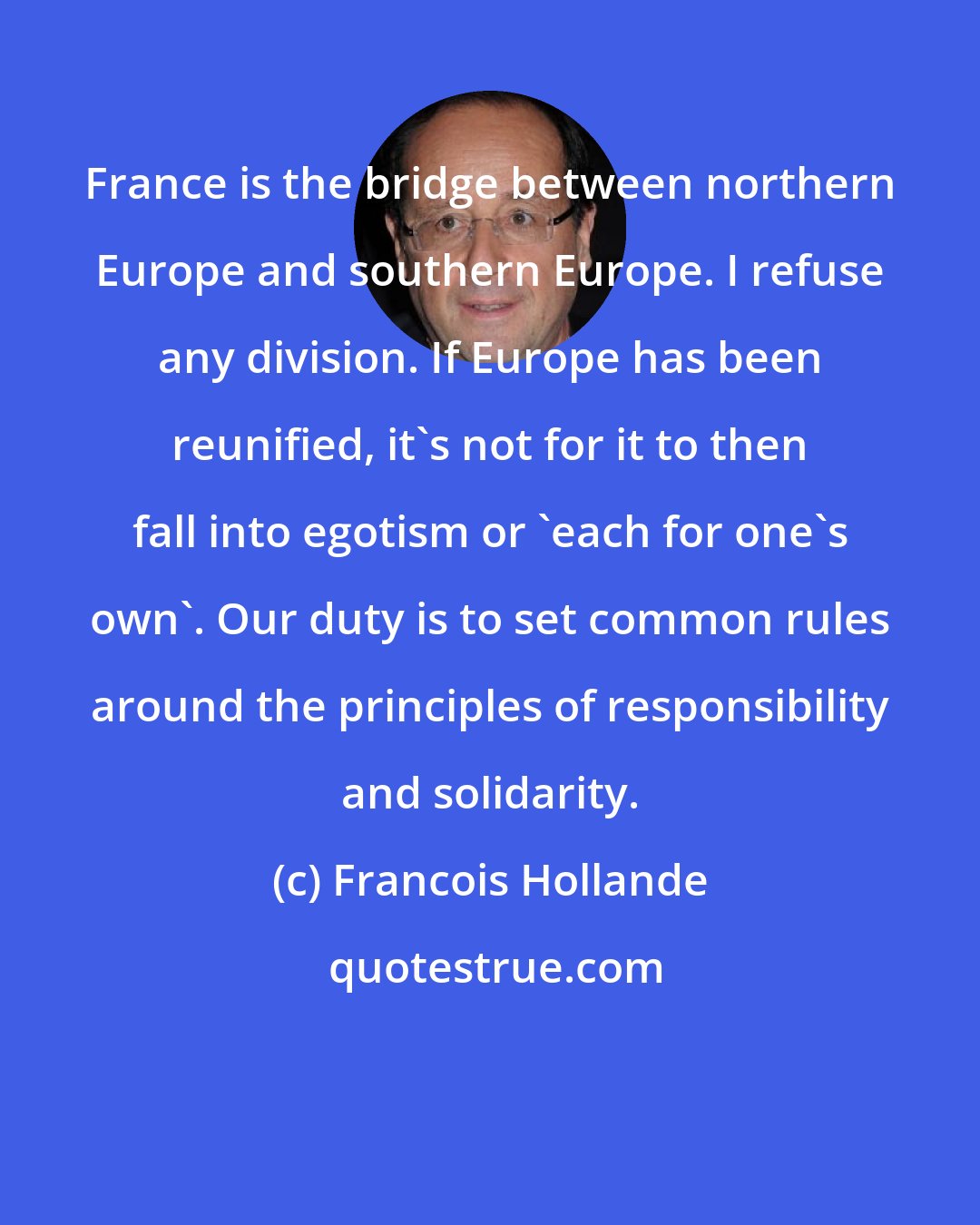 Francois Hollande: France is the bridge between northern Europe and southern Europe. I refuse any division. If Europe has been reunified, it's not for it to then fall into egotism or 'each for one's own'. Our duty is to set common rules around the principles of responsibility and solidarity.