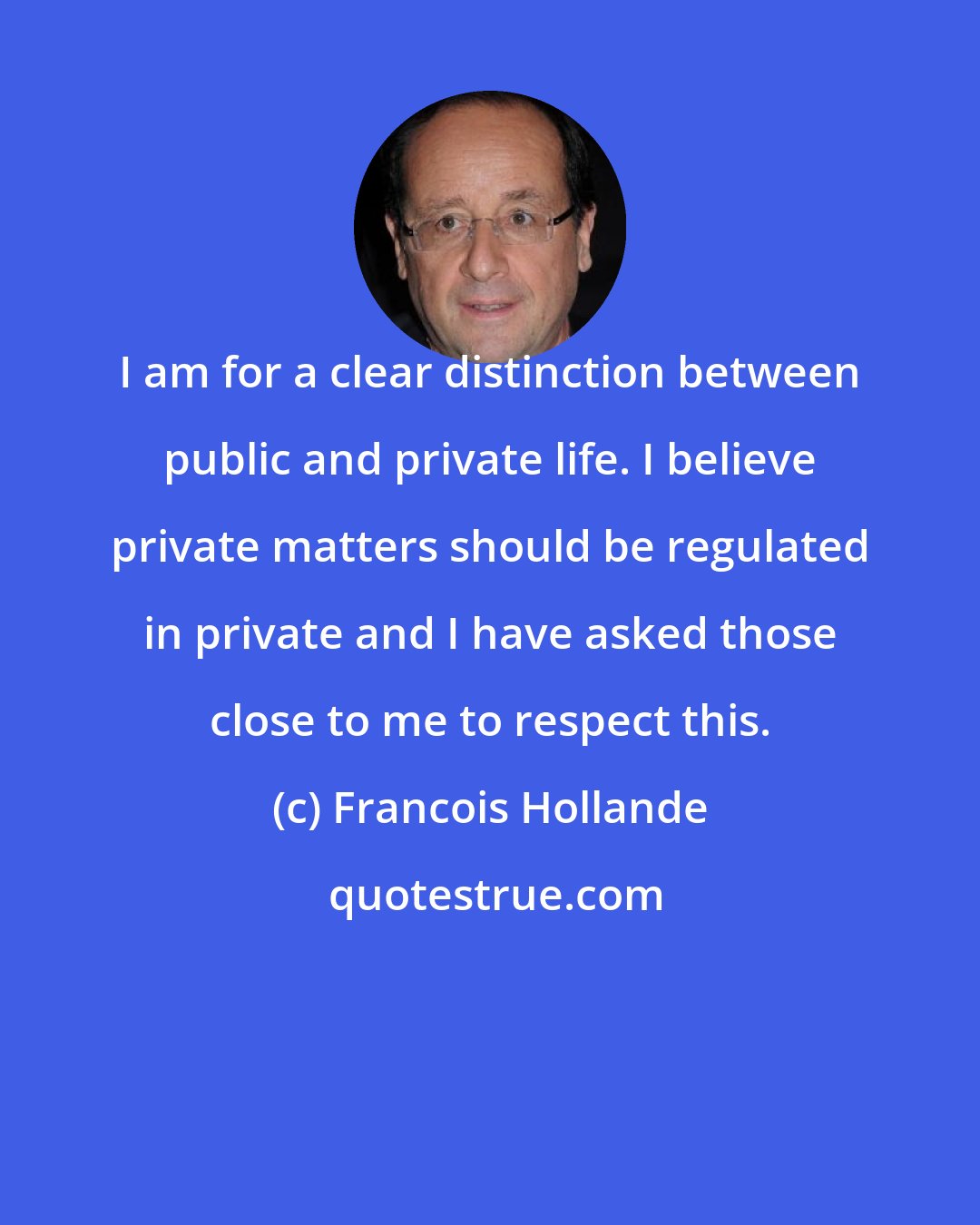 Francois Hollande: I am for a clear distinction between public and private life. I believe private matters should be regulated in private and I have asked those close to me to respect this.