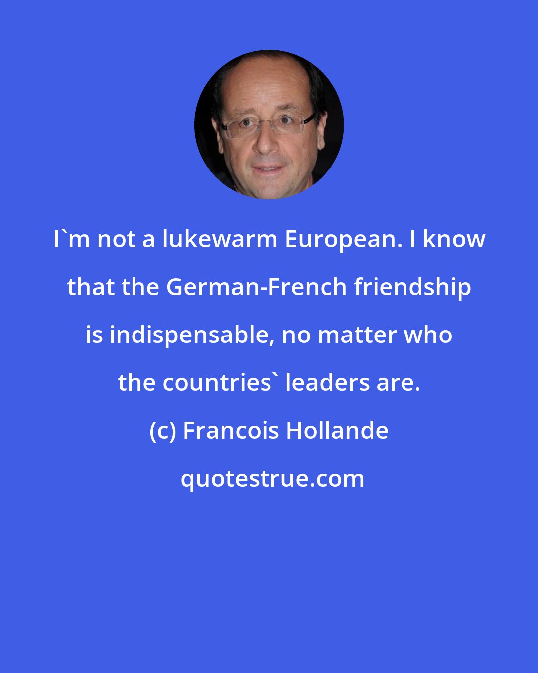 Francois Hollande: I'm not a lukewarm European. I know that the German-French friendship is indispensable, no matter who the countries' leaders are.