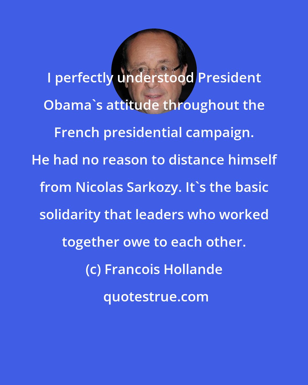 Francois Hollande: I perfectly understood President Obama's attitude throughout the French presidential campaign. He had no reason to distance himself from Nicolas Sarkozy. It's the basic solidarity that leaders who worked together owe to each other.