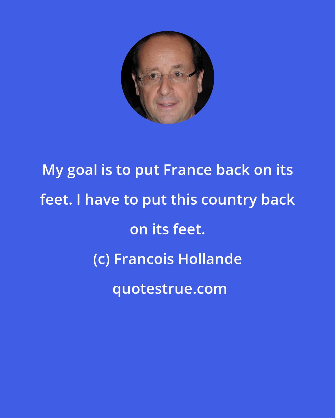 Francois Hollande: My goal is to put France back on its feet. I have to put this country back on its feet.