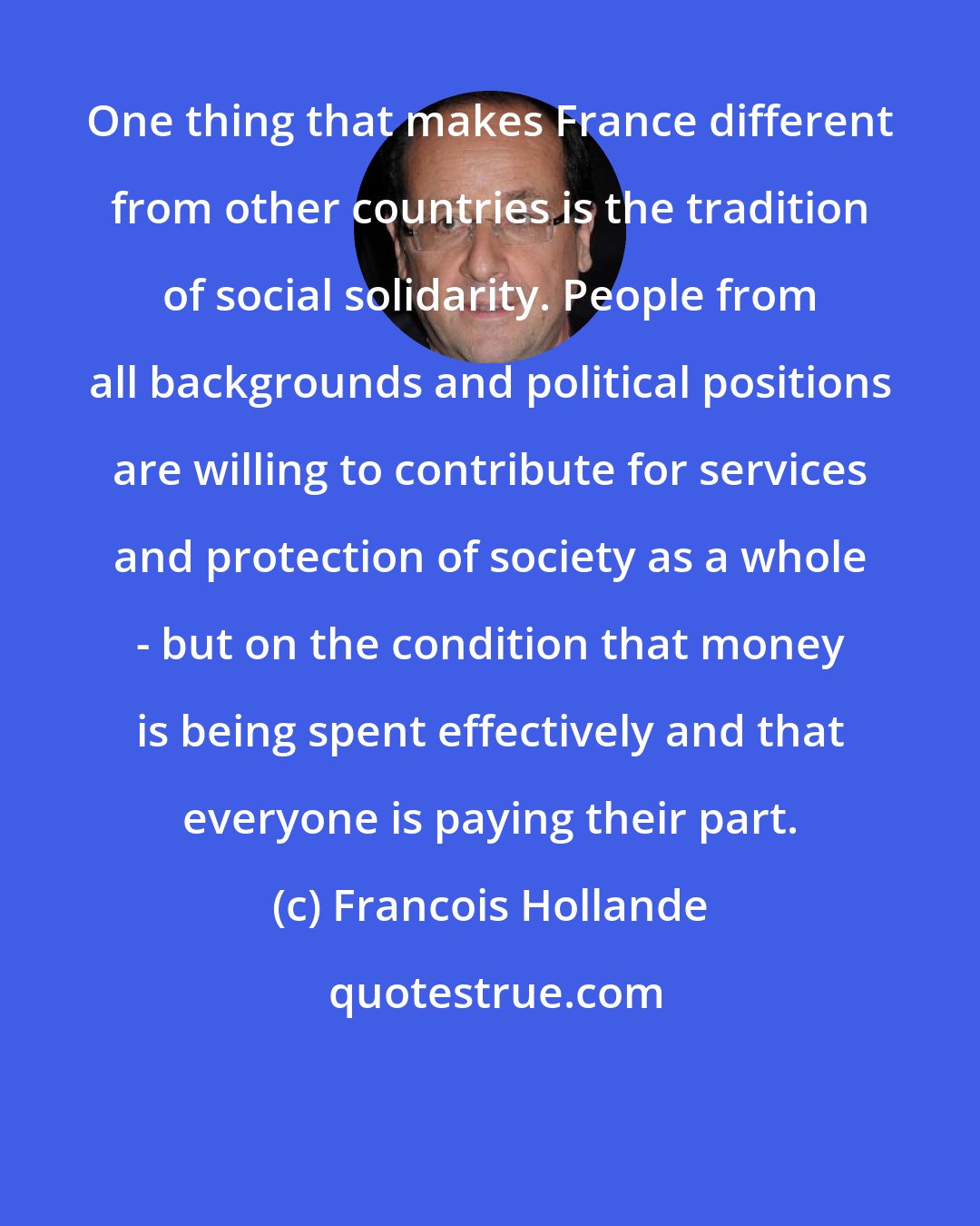 Francois Hollande: One thing that makes France different from other countries is the tradition of social solidarity. People from all backgrounds and political positions are willing to contribute for services and protection of society as a whole - but on the condition that money is being spent effectively and that everyone is paying their part.