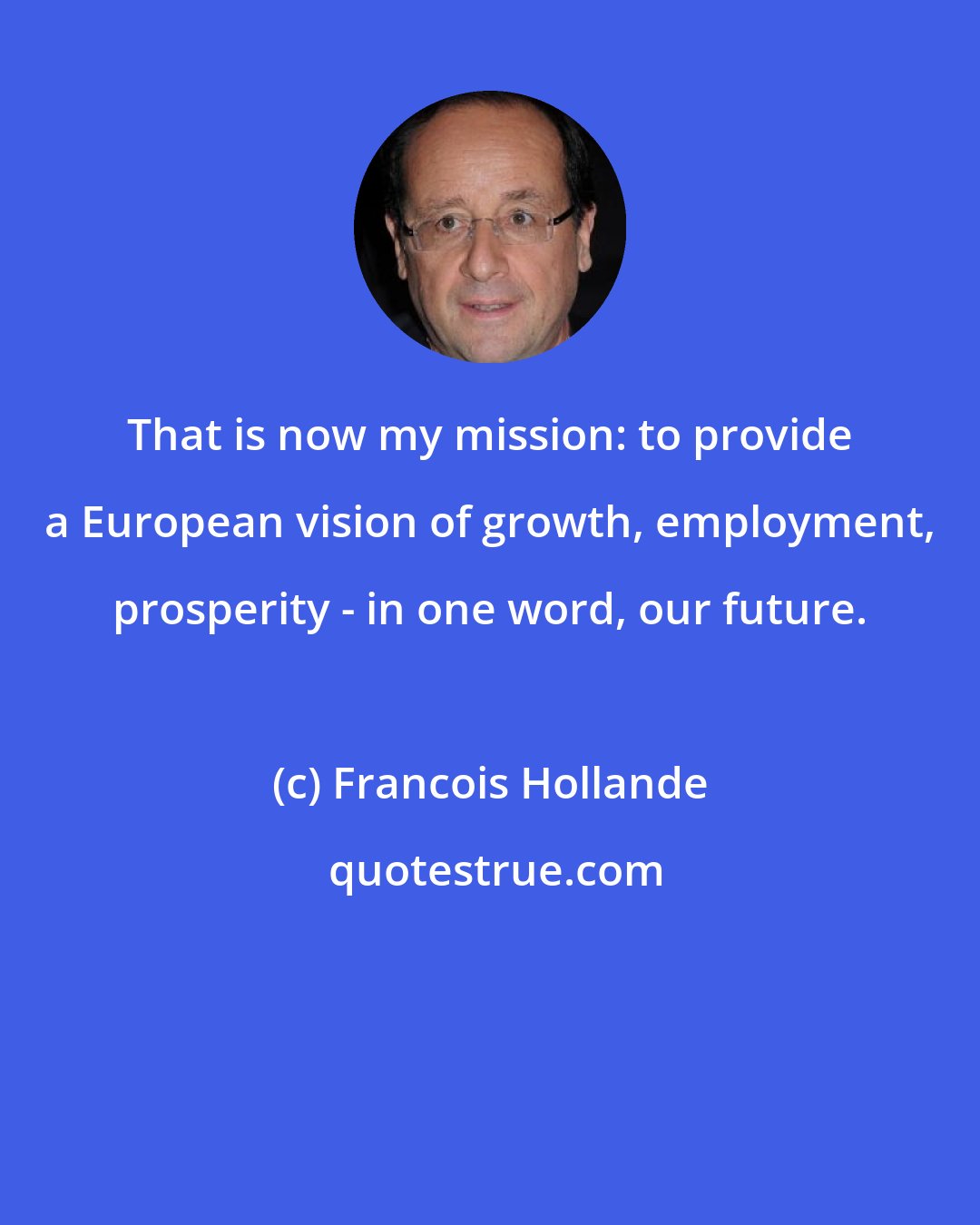 Francois Hollande: That is now my mission: to provide a European vision of growth, employment, prosperity - in one word, our future.