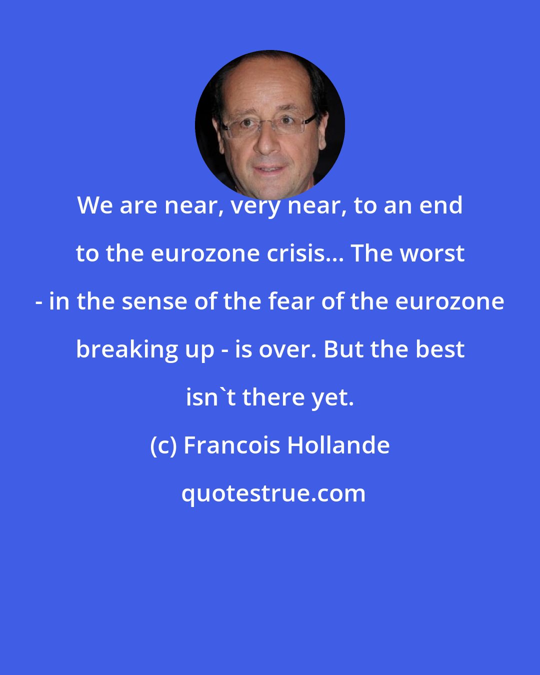 Francois Hollande: We are near, very near, to an end to the eurozone crisis... The worst - in the sense of the fear of the eurozone breaking up - is over. But the best isn't there yet.