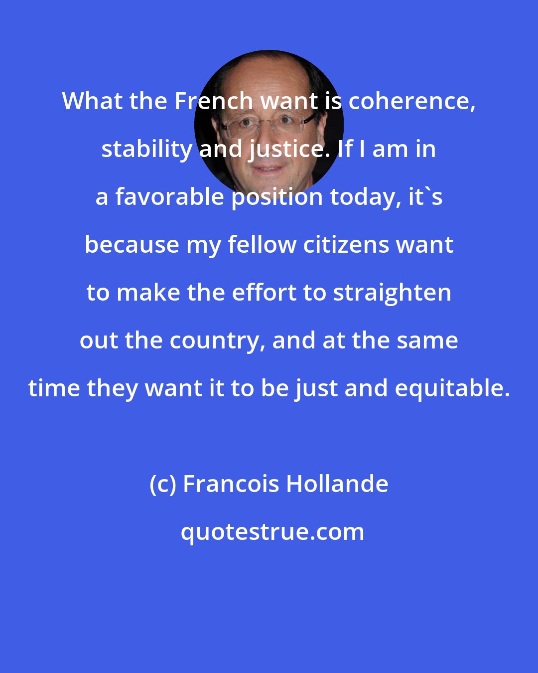 Francois Hollande: What the French want is coherence, stability and justice. If I am in a favorable position today, it's because my fellow citizens want to make the effort to straighten out the country, and at the same time they want it to be just and equitable.