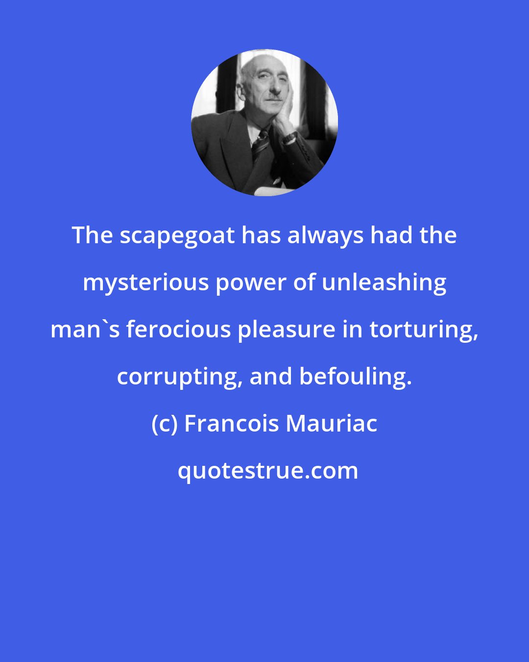 Francois Mauriac: The scapegoat has always had the mysterious power of unleashing man's ferocious pleasure in torturing, corrupting, and befouling.