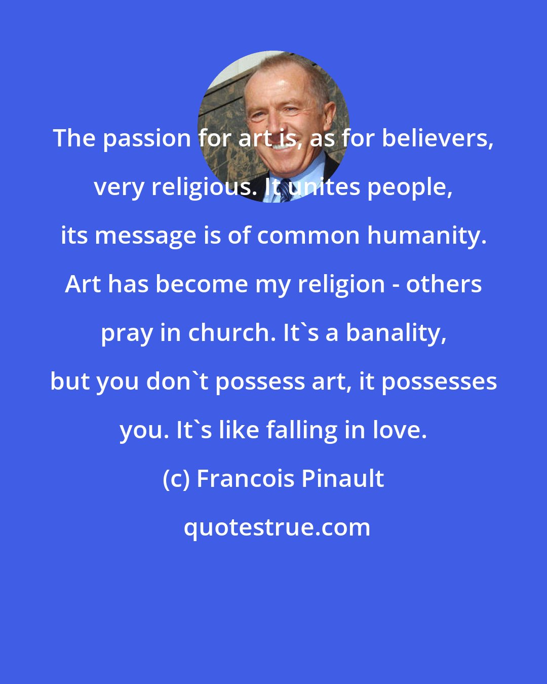 Francois Pinault: The passion for art is, as for believers, very religious. It unites people, its message is of common humanity. Art has become my religion - others pray in church. It's a banality, but you don't possess art, it possesses you. It's like falling in love.