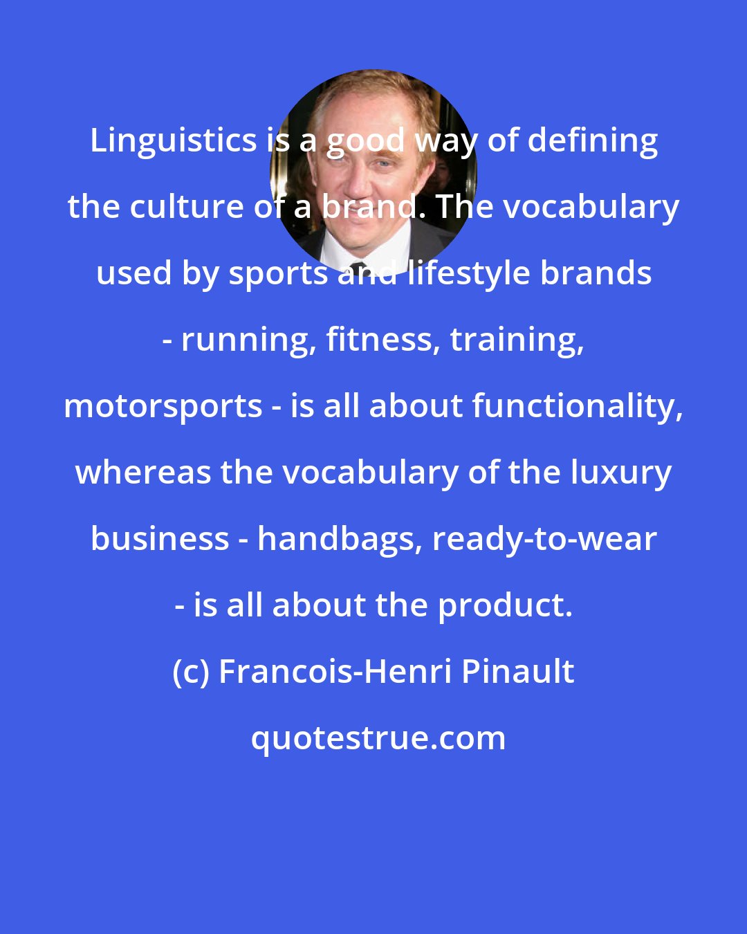 Francois-Henri Pinault: Linguistics is a good way of defining the culture of a brand. The vocabulary used by sports and lifestyle brands - running, fitness, training, motorsports - is all about functionality, whereas the vocabulary of the luxury business - handbags, ready-to-wear - is all about the product.