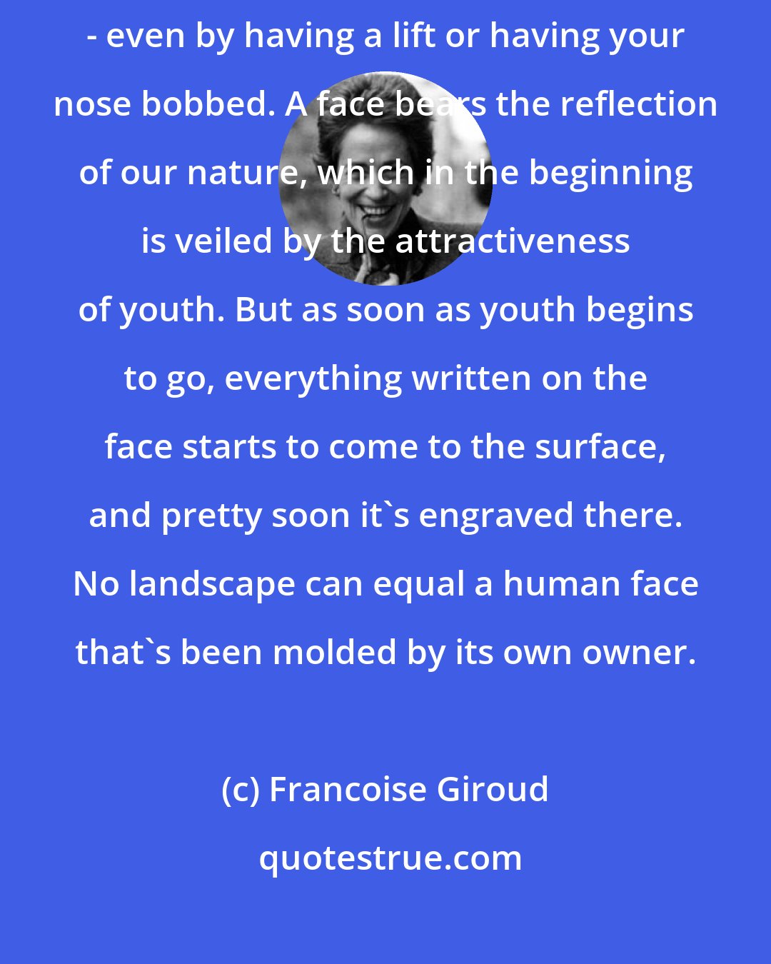 Francoise Giroud: You can domesticate your body, but you can't domesticate your face - even by having a lift or having your nose bobbed. A face bears the reflection of our nature, which in the beginning is veiled by the attractiveness of youth. But as soon as youth begins to go, everything written on the face starts to come to the surface, and pretty soon it's engraved there. No landscape can equal a human face that's been molded by its own owner.