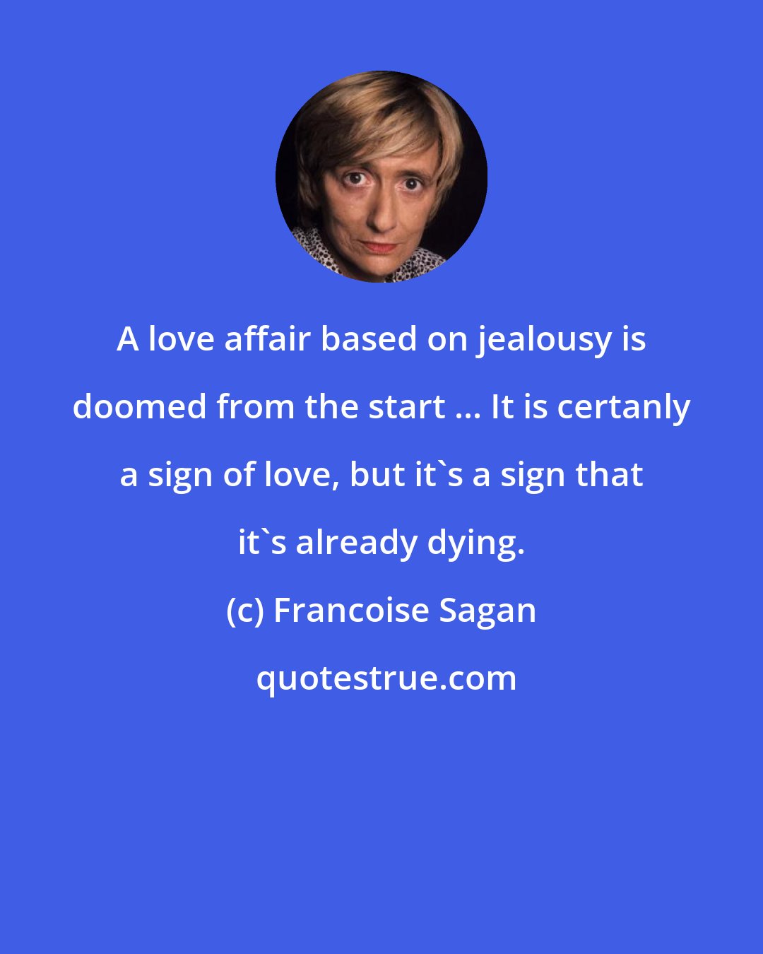 Francoise Sagan: A love affair based on jealousy is doomed from the start ... It is certanly a sign of love, but it's a sign that it's already dying.