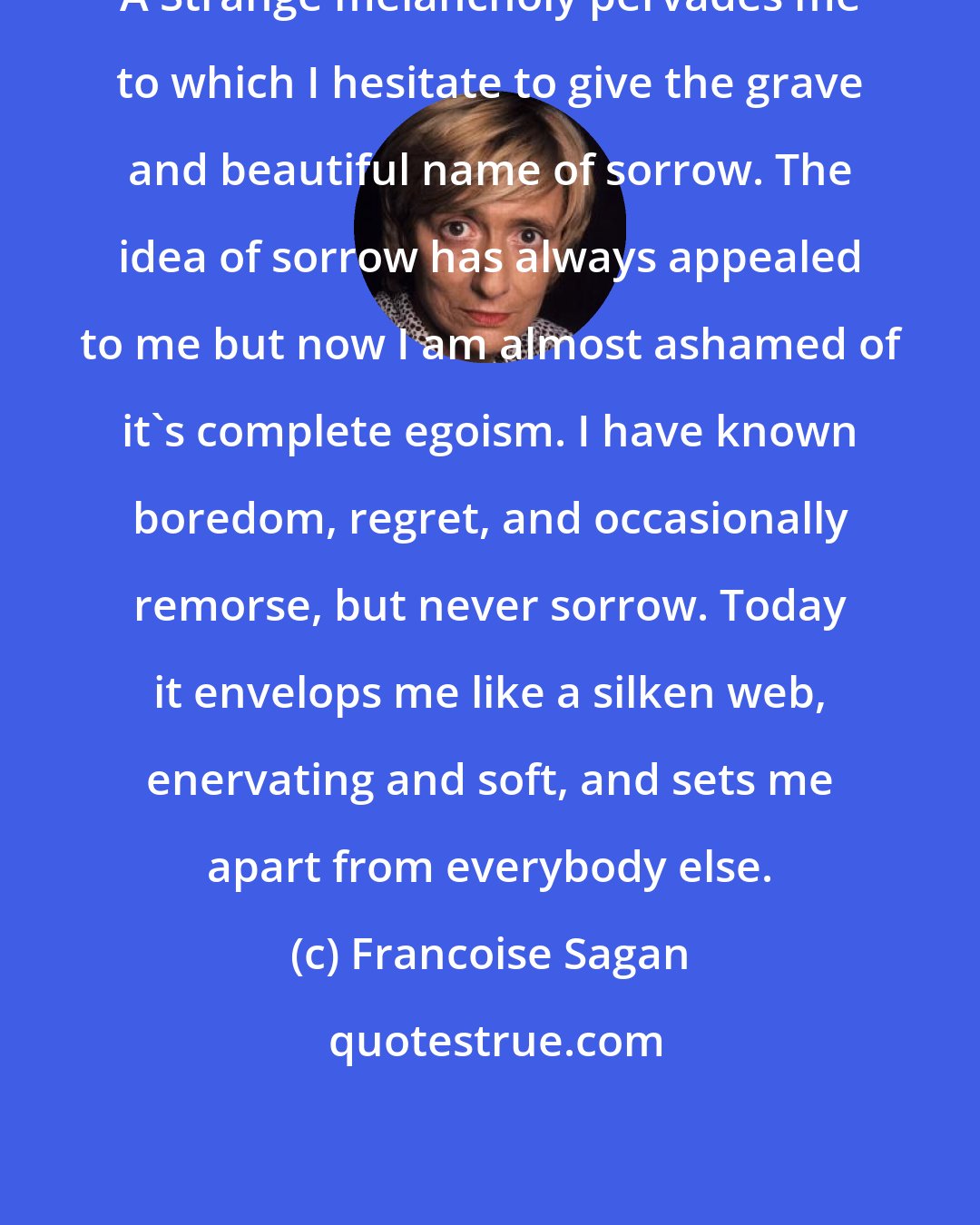 Francoise Sagan: A Strange melancholy pervades me to which I hesitate to give the grave and beautiful name of sorrow. The idea of sorrow has always appealed to me but now I am almost ashamed of it's complete egoism. I have known boredom, regret, and occasionally remorse, but never sorrow. Today it envelops me like a silken web, enervating and soft, and sets me apart from everybody else.