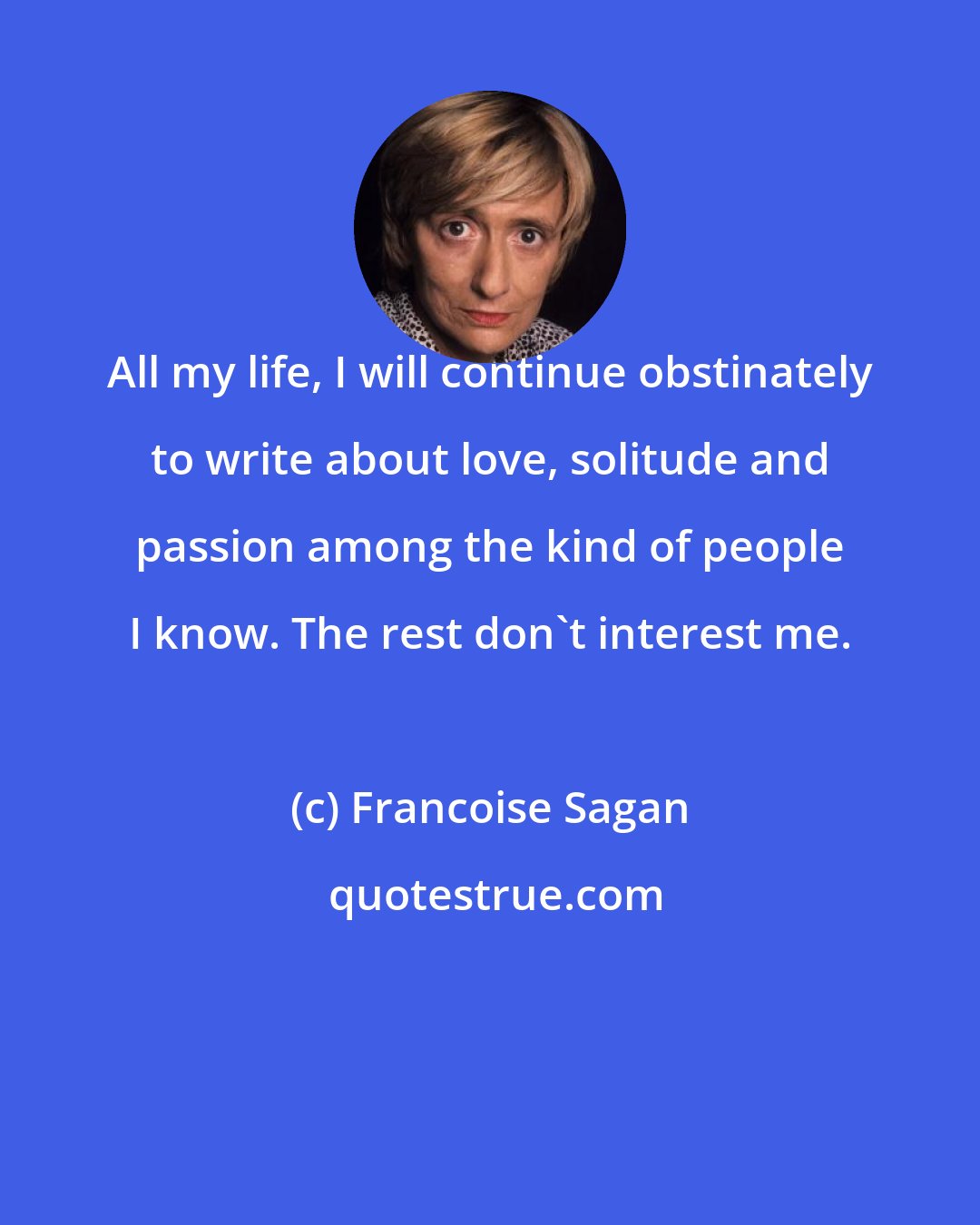 Francoise Sagan: All my life, I will continue obstinately to write about love, solitude and passion among the kind of people I know. The rest don't interest me.